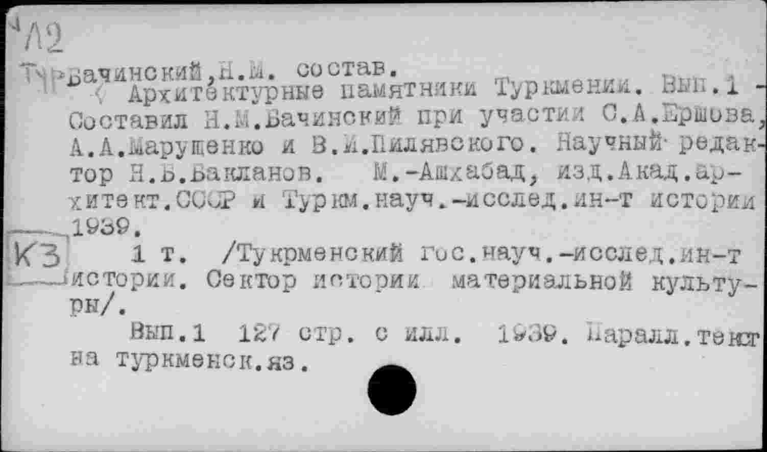 ﻿4Л2
^а^йАрхитёктурные Памятники Туркмении. ВМ&Л -Составил Я. м". Бачине кий при участил С.А.Ершова. А.А.Марущенко и В. И.Пилявского, Научный-редактор Я.Ь.Бакланов. М.-Ашхабад, изд.Акад.ар-хитвкт.ССОР и Тур юл.науч.-иселед.ин-т истории .--.Д939.
КЗ 1 т* /Тукрменский гос. науч.-иослед.ин-т L-—/истории. Сектор истории материальной культуры/.
Вып.1 127 стр. с илл. 1^39. наралл.тензг на туркменок.яз. _____